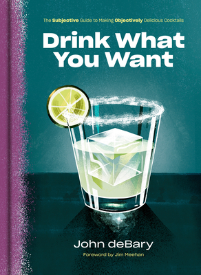 Drink What You Want: The Subjective Guide to Making Objectively Delicious Cocktails by John Debary