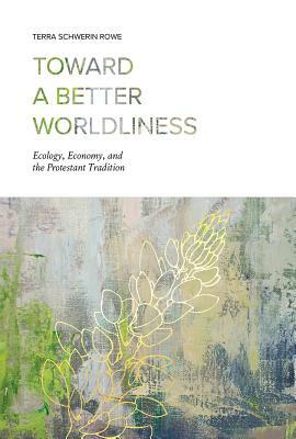 Toward a Better Worldliness: Ecology, Economy, and the Protestant Tradition by Terra Schwerin Rowe