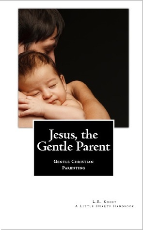 Jesus, the Gentle Parent: Gentle Christian Parenting by L.R. Knost