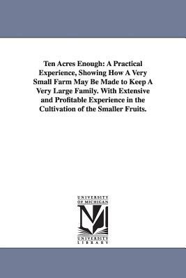 Ten Acres Enough: A Practical Experience, Showing How A Very Small Farm May Be Made to Keep A Very Large Family. With Extensive and Prof by Edmund Morris