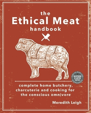 The Ethical Meat Handbook: Complete Home Butchery, Charcuterie and Cooking for the Conscious Omnivore by Meredith Leigh