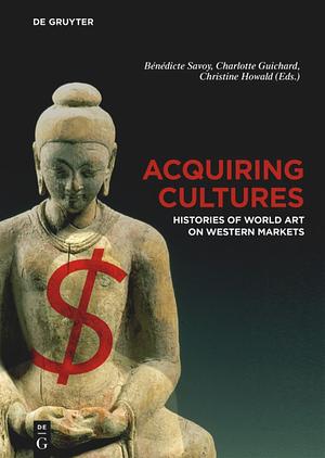 Acquiring Cultures: Histories of World Art on Western Markets by Bénédicte Savoy, Charlotte Guichard, Christine Howald