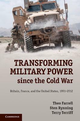 Transforming Military Power Since the Cold War: Britain, France, and the United States, 1991-2012 by Sten Rynning, Theo Farrell, Terry Terriff