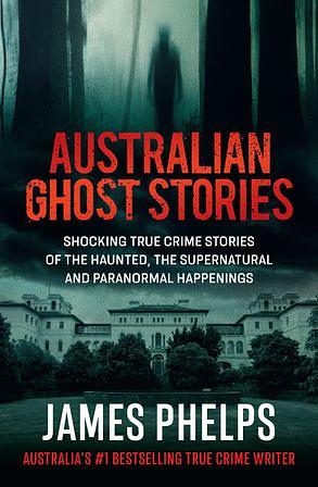 Australian Ghost Stories: Shocking True Crime Stories of the Haunted, the Supernatural and Paranormal Happenings by James Phelps