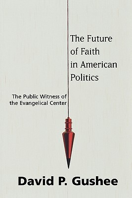 The Future of Faith in American Politics: The Public Witness of the Evangelical Center by David P. Gushee