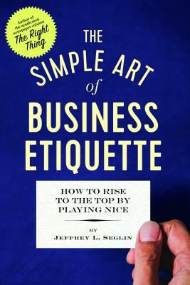 The Simple Art of Business Etiquette: How to Rise to the Top by Playing Nice by Jeffrey L. Seglin