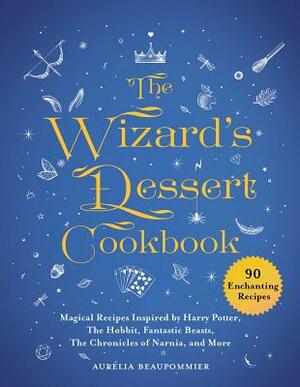 The Wizard's Dessert Cookbook: Magical Recipes Inspired by Harry Potter, the Hobbit, Fantastic Beasts, the Chronicles of Narnia, and More by Aurélia Beaupommier