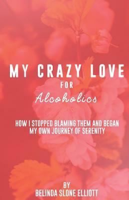 My Crazy Love for Alcoholics: How I Stopped Blaming Them and Began my Own Journey of Serenity by Belinda Elliott