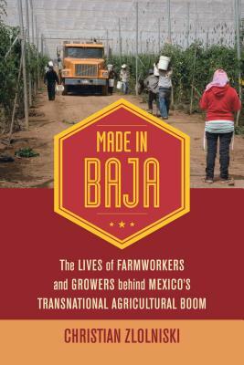 Made in Baja: The Lives of Farmworkers and Growers Behind Mexico's Transnational Agricultural Boom by Christian Zlolniski