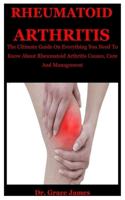 Rheumatiod Arthritis: The Ultimate Guide On Everything You Need To Know About Rheumatoid Arthritis Causes, Cure And Management by Grace James