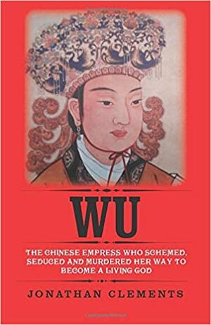 Wu: The Chinese Empress Who Schemed, Seduced and Murdered Her Way to Become a Living God by Jonathan Clements