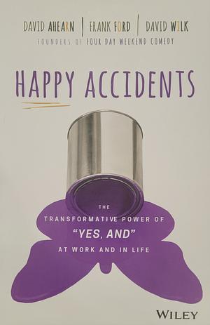 Happy Accidents: The Transformative Power of "Yes, and" at Work and in Life by David Wilk, Frank Ford, David Ahearn