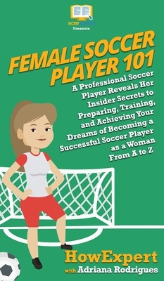 Female Soccer Player 101: A Professional Soccer Player Reveals Her Insider Secrets to Preparing, Training, and Achieving Your Dreams of Becoming by Howexpert, Adriana Rodrigues