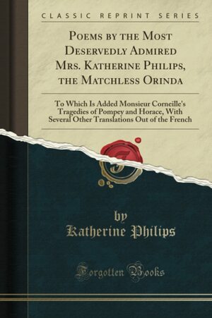 Poems by the Most Deservedly Admired Mrs. Katherine Philips, the Matchless Orinda: To Which Is Added Monsieur Corneille's Tragedies of Pompey and Horace, with Several Other Translations Out of the French by Katherine Philips