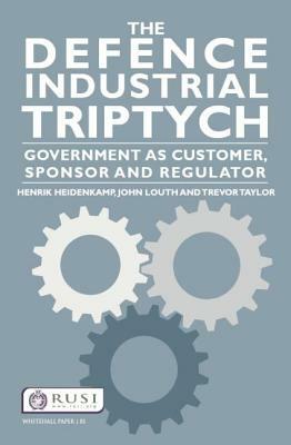 The Defence Industrial Triptych: Government as a Customer, Sponsor and Regulator by Trevor Taylor, Henrik Heidenkamp, John Louth