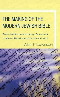 The Making of the Modern Jewish Bible: How Scholars in Germany, Israel, and America Transformed an Ancient Text by Alan T. Levenson