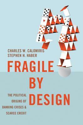 Fragile by Design: The Political Origins of Banking Crises and Scarce Credit by Charles W. Calomiris, Stephen H. Haber