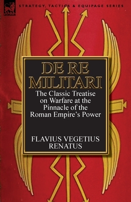 De Re Militari (Concerning Military Affairs): the Classic Treatise on Warfare at the Pinnacle of the Roman Empire's Power by Vegetius