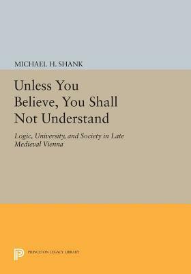 Unless You Believe, You Shall Not Understand: Logic, University, and Society in Late Medieval Vienna by Michael H. Shank