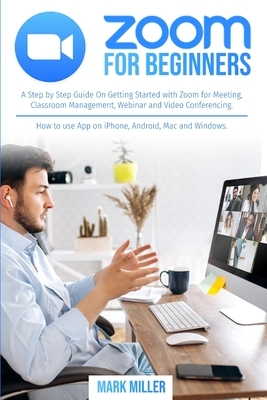 zoom for beginners: A Step by Step Guide On Getting Started With Zoom for Meeting, Classroom Management, Webinar and Video Conferencing. H by Mark J. Miller