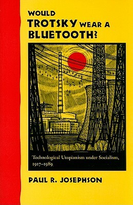 Would Trotsky Wear a Bluetooth?: Technological Utopianism Under Socialism, 1917-1989 by Paul R. Josephson