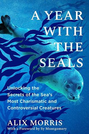A Year with the Seals: Unlocking the Secrets of the Sea's Most Charismatic and Controversial Creatures by Alix Morris