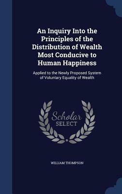 An Inquiry Into the Principles of the Distribution of Wealth Most Conducive to Human Happiness: Applied to the Newly Proposed System of Voluntary Equa by William Thompson