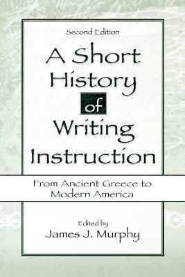 A Short History of Writing Instruction: From Ancient Greece to Modern America by James J. Murphy