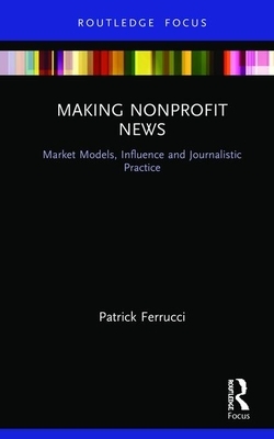 Making Nonprofit News: Market Models, Influence and Journalistic Practice by Patrick Ferrucci