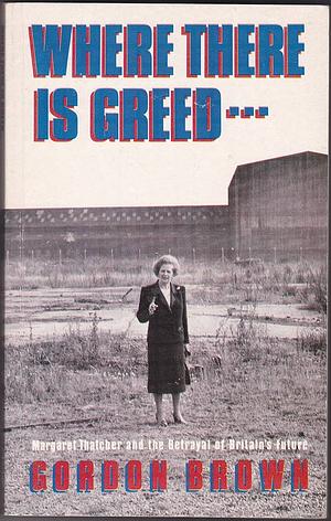 Where There is Greed--: Margaret Thatcher and the Betrayal of Britain's Future by Gordon Brown