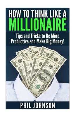 How to Think Like a Millionaire: Tips and Tricks to Be More Productive and Make Big Money! by Phil Johnson