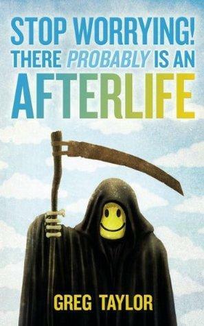 Stop Worrying! There Probably is an Afterlife by Greg Taylor, Greg Taylor