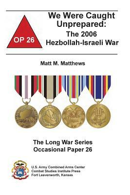 We Were Caught Unprepared: The 2006 Hezbollah-Israeli War by Matt M. Matthews