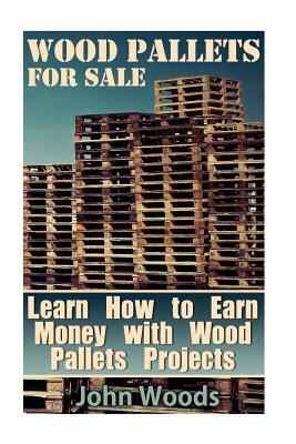 Wood Pallets for Sale: Learn How to Earn Money with Wood Pallets Projects: (Woodworking, Woodworking Plans) by John Woods