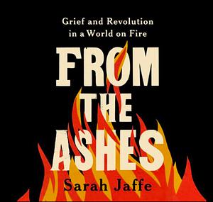 From the Ashes: Grief and Revolution in a World on Fire by Sarah Jaffe