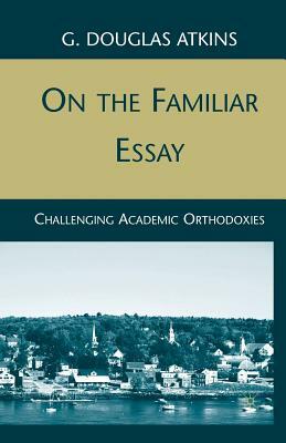 On the Familiar Essay: Challenging Academic Orthodoxies by G. Atkins