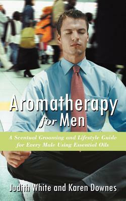 Aromatherapy for Men: A Scentual Grooming and Lifestyle Guide for Every Male Using Essential Oils by Judith White, Karen Downes
