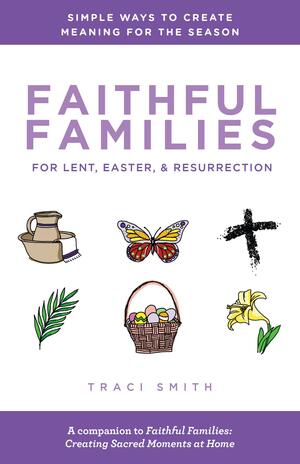 Faithful Families for Lent, Easter, and Resurrection: Simple Ways to Create Meaning for the Season by Traci Smith