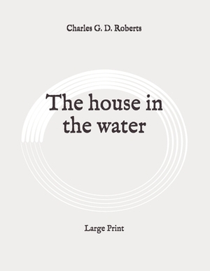 The house in the water: Large Print by Charles G. D. Roberts