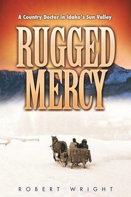 Rugged Mercy: A Country Doctor in Idaho's Sun Valley by Robert Wright