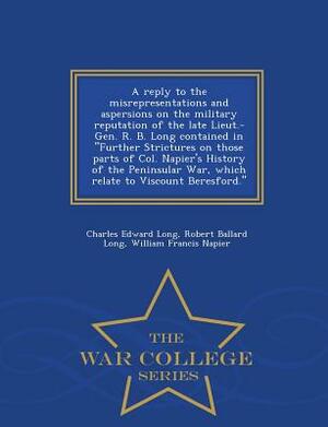 A Reply to the Misrepresentations and Aspersions on the Military Reputation of the Late Lieut.-Gen. R. B. Long Contained in Further Strictures on Thos by Charles Edward Long, William Francis Napier, Robert Ballard Long