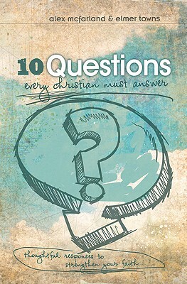 10 Questions Every Christian Must Answer: Thoughtful Responses to Strengthen Your Faith by Alex McFarland, Elmer L. Towns