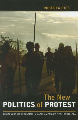 The New Politics of Protest: Indigenous Mobilization in Latin America's Neoliberal Era by Roberta Rice