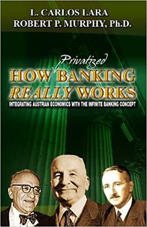 How Privatized Banking Really Works Integrating Austrian Economics With The Infinite Banking Concept by L. Carlos Lara, Robert P. Murphy