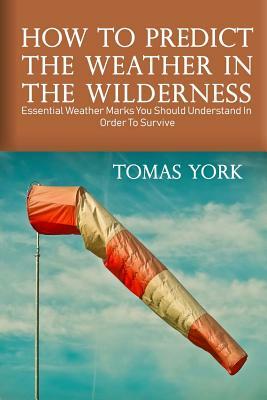 How To Predict The Weather In The Wilderness: Essential Weather Marks You Should Understand In Order To Survive by Thomas York