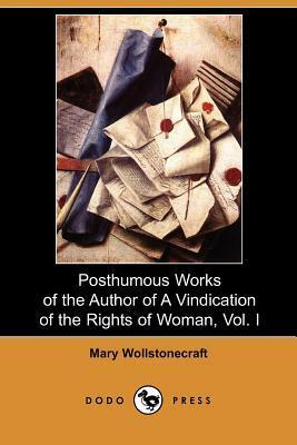 Posthumous Works of the Author of a Vindication of the Rights of Woman, Vol. I by Mary Wollstonecraft, William Godwin