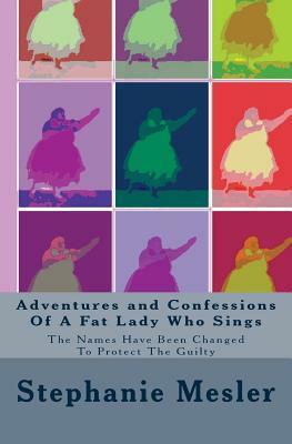 Adventures and Confessions Of A Fat Lady Who Sings: The Names Have Been Changed To Protect The Guilty by Stephanie Mesler