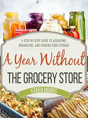 A Year Without the Grocery Store: A Step by Step Guide to Acquiring, Organizing, and Cooking Food Storage by Karen Morris