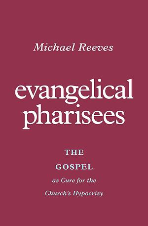 Evangelical Pharisees: The Gospel as Cure for the Church's Hypocrisy by Michael Reeves, Michael Reeves