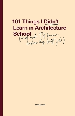 101 Things I Didn't Learn In Architecture School: And wish I had known before my first job by Sarah Lebner